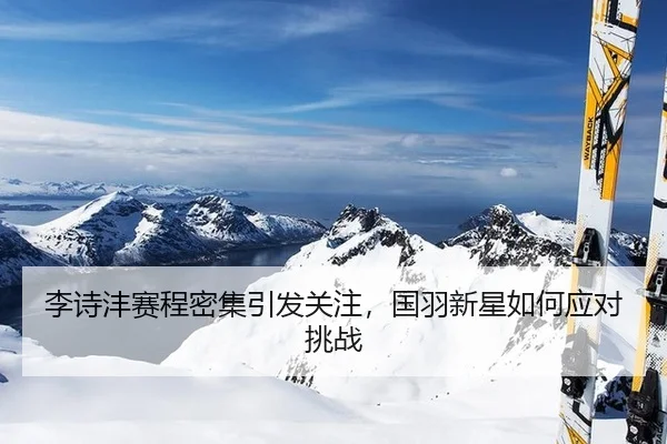 李诗沣赛程密集引发关注，国羽新星如何应对挑战
